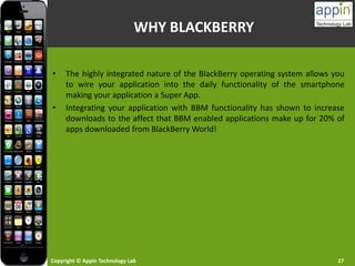 Copyright © Appin Technology Lab 27
WHY BLACKBERRY
• The highly integrated nature of the BlackBerry operating system allows you
to wire your application into the daily functionality of the smartphone
making your application a Super App.
• Integrating your application with BBM functionality has shown to increase
downloads to the affect that BBM enabled applications make up for 20% of
apps downloaded from BlackBerry World!
 
