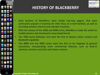 Copyright © Appin Technology Lab 28
HISTORY OF BLACKBERRY
• Early versions of blackberry were simply two-way pagers, that were
particularly popular in business for their focus on e-mail facilities, as well as
providing wireless internet and calendar functions
• With the release of the 5000 and 6000 series, BlackBerry made the switch to
mobile phones and introduced a Java-based kernel
• The 7000 series followed, and were the first to feature colour screens and
Bluetooth capability
• The 8000 and the 9000 series were the first to be targeted at general
consumers, incorporating more commercial features, such as built-in
cameras, memory card slots and clearer screens
 