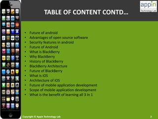 Copyright © Appin Technology Lab 2
• Future of android
• Advantages of open source software
• Security features in android
• Future of Android
• What is BlackBerry
• Why BlackBerry
• History of BlackBerry
• BlackBerry Architecture
• Future of BlackBerry
• What is iOS
• Architecture of iOS
• Future of mobile application development
• Scope of mobile application development
• What is the benefit of learning all 3 in 1
TABLE OF CONTENT CONTD…
 