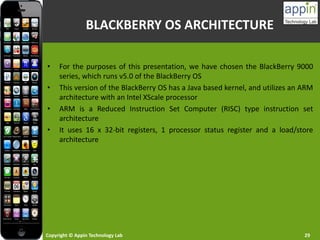 Copyright © Appin Technology Lab 29
BLACKBERRY OS ARCHITECTURE
• For the purposes of this presentation, we have chosen the BlackBerry 9000
series, which runs v5.0 of the BlackBerry OS
• This version of the BlackBerry OS has a Java based kernel, and utilizes an ARM
architecture with an Intel XScale processor
• ARM is a Reduced Instruction Set Computer (RISC) type instruction set
architecture
• It uses 16 x 32-bit registers, 1 processor status register and a load/store
architecture
 
