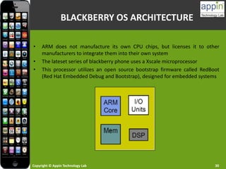 Copyright © Appin Technology Lab 30
• ARM does not manufacture its own CPU chips, but licenses it to other
manufacturers to integrate them into their own system
• The lateset series of blackberry phone uses a Xscale microprocessor
• This processor utilizes an open source bootstrap firmware called RedBoot
(Red Hat Embedded Debug and Bootstrap), designed for embedded systems
BLACKBERRY OS ARCHITECTURE
 