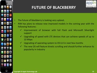 Copyright © Appin Technology Lab 32
FUTURE OF BLACKBERRY
• The future of blackberry is looking very upbeat.
• RIM has plans to release new improved models in the coming year with the
following features:
 Improvement of browser with full Flash and Microsoft Silverlight
support
 Upgrading of speed with LTE devices that can achieve speeds of up to
10 Mbps
 Upgrading of operating system to OS 6.0 in next few months
 The new OS will feature kinetic scrolling and should further enhance its
popularity in industry
 