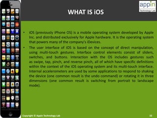 Copyright © Appin Technology Lab 33
WHAT IS iOS
• iOS (previously iPhone OS) is a mobile operating system developed by Apple
Inc. and distributed exclusively for Apple hardware. It is the operating system
that powers many of the company's iDevices.
• The user interface of iOS is based on the concept of direct manipulation,
using multi-touch gestures. Interface control elements consist of sliders,
switches, and buttons. Interaction with the OS includes gestures such
as swipe, tap, pinch, and reverse pinch, all of which have specific definitions
within the context of the iOS operating system and its multi-touch interface.
Internal accelerometers are used by some applications to respond to shaking
the device (one common result is the undo command) or rotating it in three
dimensions (one common result is switching from portrait to landscape
mode).
 