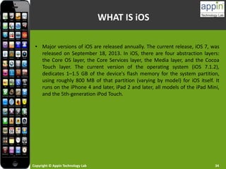 Copyright © Appin Technology Lab 34
• Major versions of iOS are released annually. The current release, iOS 7, was
released on September 18, 2013. In iOS, there are four abstraction layers:
the Core OS layer, the Core Services layer, the Media layer, and the Cocoa
Touch layer. The current version of the operating system (iOS 7.1.2),
dedicates 1–1.5 GB of the device's flash memory for the system partition,
using roughly 800 MB of that partition (varying by model) for iOS itself. It
runs on the iPhone 4 and later, iPad 2 and later, all models of the iPad Mini,
and the 5th-generation iPod Touch.
WHAT IS iOS
 