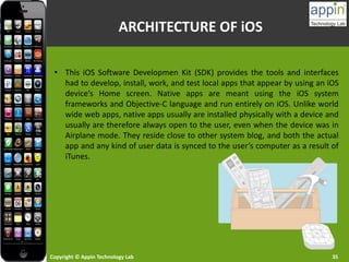 Copyright © Appin Technology Lab 35
ARCHITECTURE OF iOS
• This iOS Software Developmen Kit (SDK) provides the tools and interfaces
had to develop, install, work, and test local apps that appear by using an iOS
device’s Home screen. Native apps are meant using the iOS system
frameworks and Objective-C language and run entirely on iOS. Unlike world
wide web apps, native apps usually are installed physically with a device and
usually are therefore always open to the user, even when the device was in
Airplane mode. They reside close to other system blog, and both the actual
app and any kind of user data is synced to the user’s computer as a result of
iTunes.
 