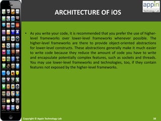 Copyright © Appin Technology Lab 38
• As you write your code, it is recommended that you prefer the use of higher-
level frameworks over lower-level frameworks whenever possible. The
higher-level frameworks are there to provide object-oriented abstractions
for lower-level constructs. These abstractions generally make it much easier
to write code because they reduce the amount of code you have to write
and encapsulate potentially complex features, such as sockets and threads.
You may use lower-level frameworks and technologies, too, if they contain
features not exposed by the higher-level frameworks.
ARCHITECTURE OF iOS
 