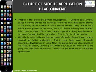 Copyright © Appin Technology Lab 39
FUTURE OF MOBILE APPLICATION
DEVELOPMENT
• “Mobile is the future of Software Development” – Google’s Eric Schmidt.
Usage of mobile phones has increased in the past year. India stands second
in the world, in the number of active mobile phones. Today, out of the 6
billion mobile phones in the world, close to 1 billion is being used in India.
This comes to about 70% of our current population. Every month sees an
increase of around 6 million subscribers. That, in fact, is a lot of numbers.
• With the increase in the number and make of mobile phones, there comes a
demand for better applications. And in turn, huge scope of mobile
application development in India. Now, this puts a light on why companies
like Nokia, BlackBerry, Samsung, HTC, Motorola, Google and many others are
going wild with their innovations – increase in the need and use of Mobile
Applications.
 