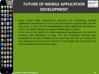 Copyright © Appin Technology Lab 40
• Many mobile Apps development industries are considering Android
Application Development as one of the best business opportunities, for this
they need to hire a lot of knowledgeable mobile application developer in
future. This adds a big sign of scope of mobile Apps in future.
• In the current job market of mobile application development, the need for
inventive App developers is huge and still increasing. Android Apps
development can also be taken up as a part time job. You can create your
own applications at home and submit it to the Google Play store which can
be downloaded by smart-phone users.
FUTURE OF MOBILE APPLICATION
DEVELOPMENT
 