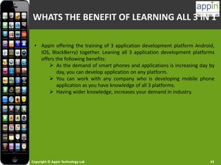 Copyright © Appin Technology Lab 43
WHATS THE BENEFIT OF LEARNING ALL 3 IN 1
• Appin offering the training of 3 application development platform Android,
iOS, BlackBerry) together. Leaning all 3 application development platforms
offers the following benefits:
 As the demand of smart phones and applications is increasing day by
day, you can develop application on any platform.
 You can work with any company who is developing mobile phone
application as you have knowledge of all 3 platforms.
 Having wider knowledge, increases your demand in industry.
 