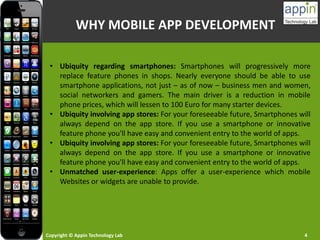 Copyright © Appin Technology Lab 4
WHY MOBILE APP DEVELOPMENT
• Ubiquity regarding smartphones: Smartphones will progressively more
replace feature phones in shops. Nearly everyone should be able to use
smartphone applications, not just – as of now – business men and women,
social networkers and gamers. The main driver is a reduction in mobile
phone prices, which will lessen to 100 Euro for many starter devices.
• Ubiquity involving app stores: For your foreseeable future, Smartphones will
always depend on the app store. If you use a smartphone or innovative
feature phone you'll have easy and convenient entry to the world of apps.
• Ubiquity involving app stores: For your foreseeable future, Smartphones will
always depend on the app store. If you use a smartphone or innovative
feature phone you'll have easy and convenient entry to the world of apps.
• Unmatched user-experience: Apps offer a user-experience which mobile
Websites or widgets are unable to provide.
 