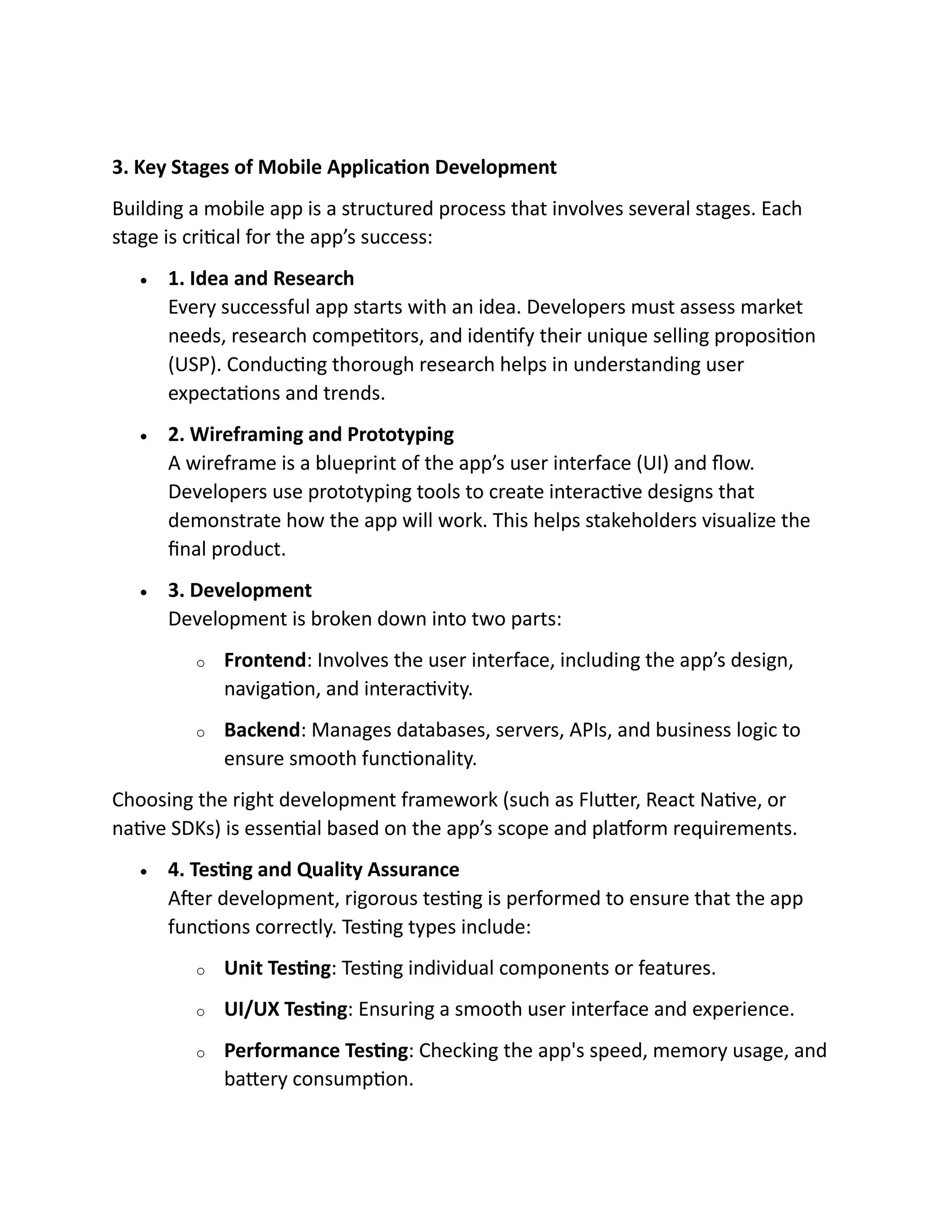 3. Key Stages of Mobile Application Development
Building a mobile app is a structured process that involves several stages. Each
stage is critical for the app’s success:
• 1. Idea and Research
Every successful app starts with an idea. Developers must assess market
needs, research competitors, and identify their unique selling proposition
(USP). Conducting thorough research helps in understanding user
expectations and trends.
• 2. Wireframing and Prototyping
A wireframe is a blueprint of the app’s user interface (UI) and flow.
Developers use prototyping tools to create interactive designs that
demonstrate how the app will work. This helps stakeholders visualize the
final product.
• 3. Development
Development is broken down into two parts:
o Frontend: Involves the user interface, including the app’s design,
navigation, and interactivity.
o Backend: Manages databases, servers, APIs, and business logic to
ensure smooth functionality.
Choosing the right development framework (such as Flutter, React Native, or
native SDKs) is essential based on the app’s scope and platform requirements.
• 4. Testing and Quality Assurance
After development, rigorous testing is performed to ensure that the app
functions correctly. Testing types include:
o Unit Testing: Testing individual components or features.
o UI/UX Testing: Ensuring a smooth user interface and experience.
o Performance Testing: Checking the app's speed, memory usage, and
battery consumption.
 