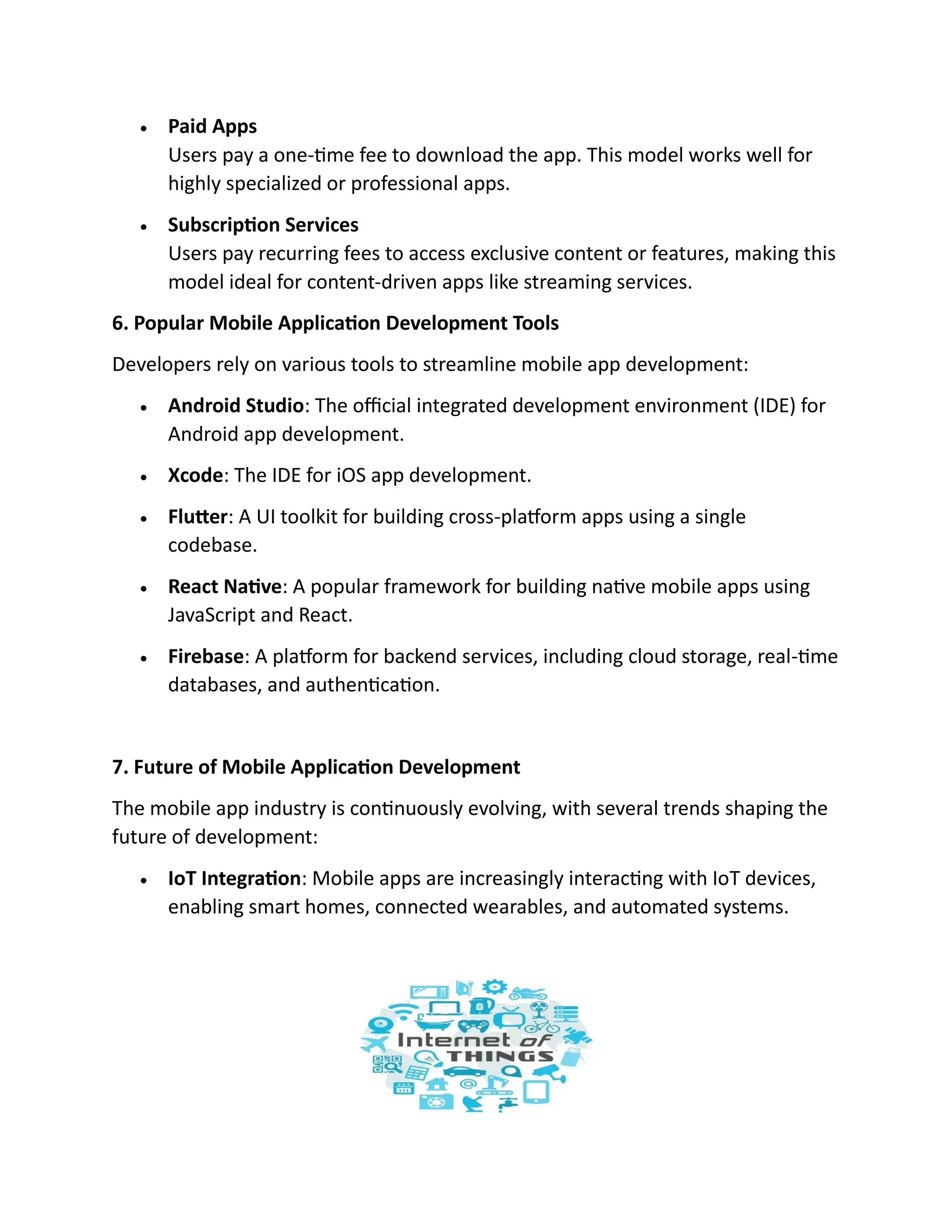 • Paid Apps
Users pay a one-time fee to download the app. This model works well for
highly specialized or professional apps.
• Subscription Services
Users pay recurring fees to access exclusive content or features, making this
model ideal for content-driven apps like streaming services.
6. Popular Mobile Application Development Tools
Developers rely on various tools to streamline mobile app development:
• Android Studio: The official integrated development environment (IDE) for
Android app development.
• Xcode: The IDE for iOS app development.
• Flutter: A UI toolkit for building cross-platform apps using a single
codebase.
• React Native: A popular framework for building native mobile apps using
JavaScript and React.
• Firebase: A platform for backend services, including cloud storage, real-time
databases, and authentication.
7. Future of Mobile Application Development
The mobile app industry is continuously evolving, with several trends shaping the
future of development:
• IoT Integration: Mobile apps are increasingly interacting with IoT devices,
enabling smart homes, connected wearables, and automated systems.
 