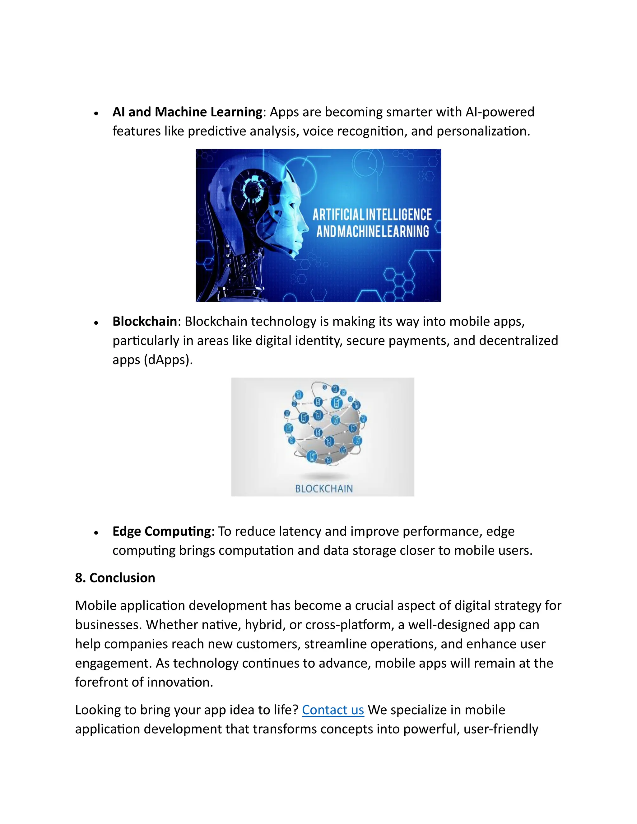 • AI and Machine Learning: Apps are becoming smarter with AI-powered
features like predictive analysis, voice recognition, and personalization.
• Blockchain: Blockchain technology is making its way into mobile apps,
particularly in areas like digital identity, secure payments, and decentralized
apps (dApps).
• Edge Computing: To reduce latency and improve performance, edge
computing brings computation and data storage closer to mobile users.
8. Conclusion
Mobile application development has become a crucial aspect of digital strategy for
businesses. Whether native, hybrid, or cross-platform, a well-designed app can
help companies reach new customers, streamline operations, and enhance user
engagement. As technology continues to advance, mobile apps will remain at the
forefront of innovation.
Looking to bring your app idea to life? Contact us We specialize in mobile
application development that transforms concepts into powerful, user-friendly
This Photo by Unknown Author is
 