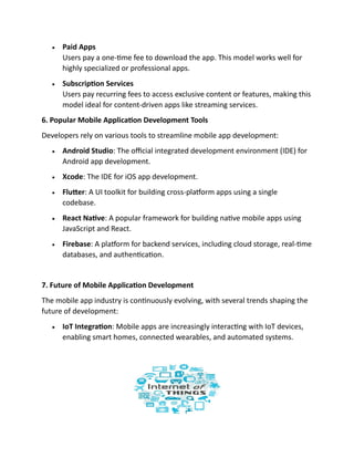 • Paid Apps
Users pay a one-time fee to download the app. This model works well for
highly specialized or professional apps.
• Subscription Services
Users pay recurring fees to access exclusive content or features, making this
model ideal for content-driven apps like streaming services.
6. Popular Mobile Application Development Tools
Developers rely on various tools to streamline mobile app development:
• Android Studio: The official integrated development environment (IDE) for
Android app development.
• Xcode: The IDE for iOS app development.
• Flutter: A UI toolkit for building cross-platform apps using a single
codebase.
• React Native: A popular framework for building native mobile apps using
JavaScript and React.
• Firebase: A platform for backend services, including cloud storage, real-time
databases, and authentication.
7. Future of Mobile Application Development
The mobile app industry is continuously evolving, with several trends shaping the
future of development:
• IoT Integration: Mobile apps are increasingly interacting with IoT devices,
enabling smart homes, connected wearables, and automated systems.
 
