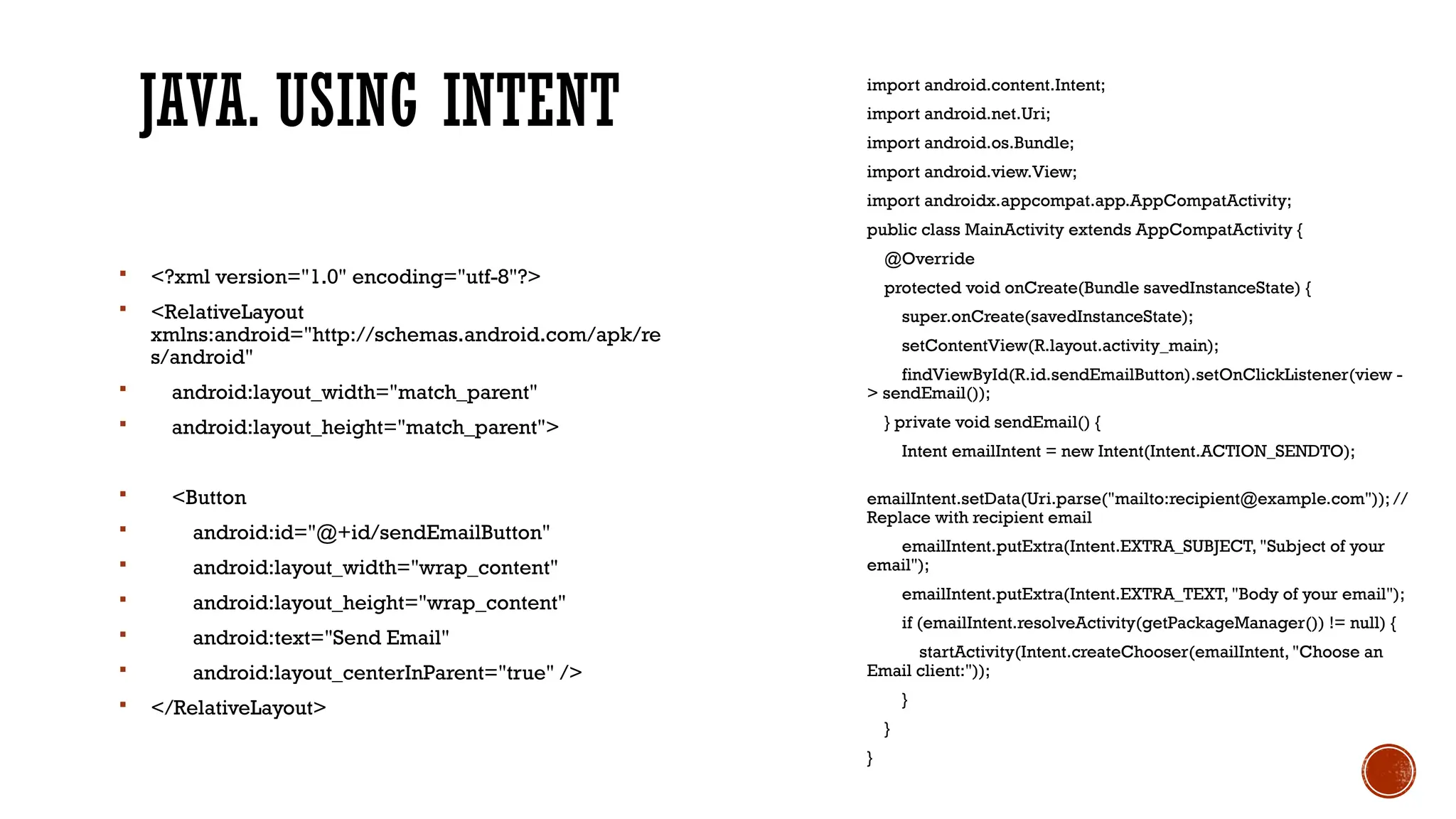 JAVA. USING INTENT import android.content.Intent;
import android.net.Uri;
import android.os.Bundle;
import android.view.View;
import androidx.appcompat.app.AppCompatActivity;
public class MainActivity extends AppCompatActivity {
@Override
protected void onCreate(Bundle savedInstanceState) {
super.onCreate(savedInstanceState);
setContentView(R.layout.activity_main);
findViewById(R.id.sendEmailButton).setOnClickListener(view -
> sendEmail());
} private void sendEmail() {
Intent emailIntent = new Intent(Intent.ACTION_SENDTO);
emailIntent.setData(Uri.parse("mailto:recipient@example.com")); //
Replace with recipient email
emailIntent.putExtra(Intent.EXTRA_SUBJECT, "Subject of your
email");
emailIntent.putExtra(Intent.EXTRA_TEXT, "Body of your email");
if (emailIntent.resolveActivity(getPackageManager()) != null) {
startActivity(Intent.createChooser(emailIntent, "Choose an
Email client:"));
}
}
}
 <?xml version="1.0" encoding="utf-8"?>
 <RelativeLayout
xmlns:android="http://schemas.android.com/apk/re
s/android"
 android:layout_width="match_parent"
 android:layout_height="match_parent">
 <Button
 android:id="@+id/sendEmailButton"
 android:layout_width="wrap_content"
 android:layout_height="wrap_content"
 android:text="Send Email"
 android:layout_centerInParent="true" />
 </RelativeLayout>
 