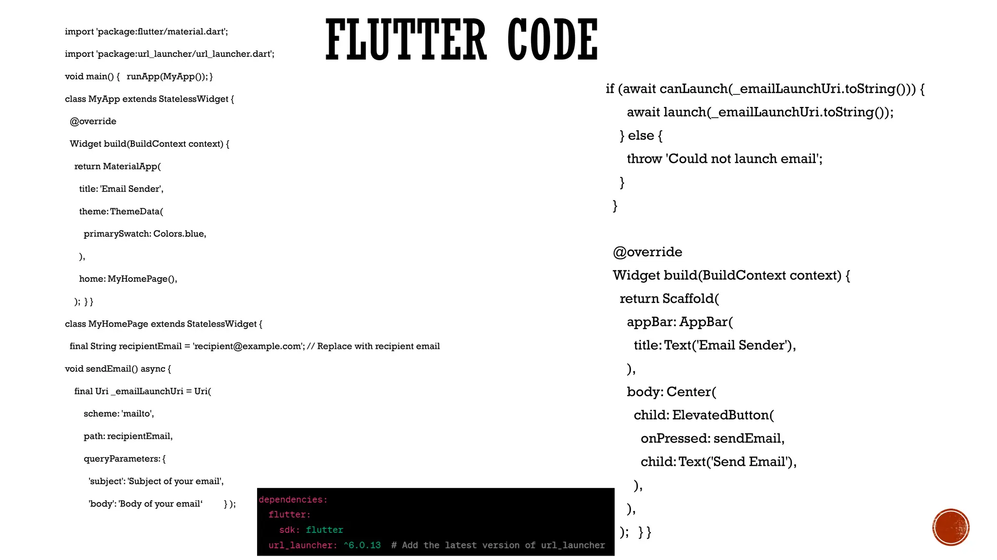 FLUTTER CODE
import 'package:flutter/material.dart';
import 'package:url_launcher/url_launcher.dart';
void main() { runApp(MyApp()); }
class MyApp extends StatelessWidget {
@override
Widget build(BuildContext context) {
return MaterialApp(
title: 'Email Sender',
theme:ThemeData(
primarySwatch: Colors.blue,
),
home: MyHomePage(),
); } }
class MyHomePage extends StatelessWidget {
final String recipientEmail = 'recipient@example.com'; // Replace with recipient email
void sendEmail() async {
final Uri _emailLaunchUri = Uri(
scheme: 'mailto',
path: recipientEmail,
queryParameters: {
'subject': 'Subject of your email',
'body': 'Body of your email‘ } );
if (await canLaunch(_emailLaunchUri.toString())) {
await launch(_emailLaunchUri.toString());
} else {
throw 'Could not launch email';
}
}
@override
Widget build(BuildContext context) {
return Scaffold(
appBar: AppBar(
title:Text('Email Sender'),
),
body: Center(
child: ElevatedButton(
onPressed: sendEmail,
child:Text('Send Email'),
),
),
); } }
 