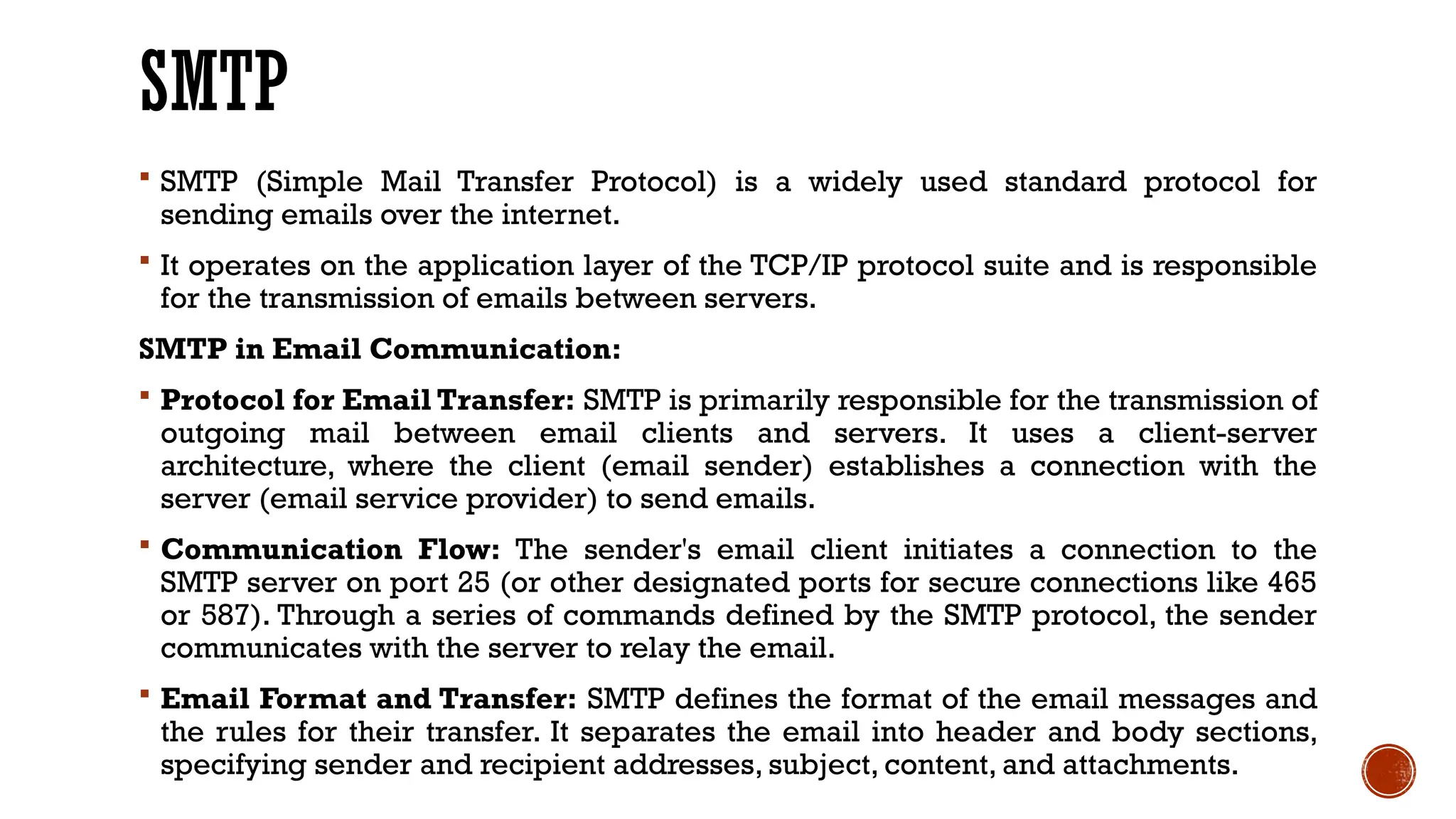 SMTP
 SMTP (Simple Mail Transfer Protocol) is a widely used standard protocol for
sending emails over the internet.
 It operates on the application layer of the TCP/IP protocol suite and is responsible
for the transmission of emails between servers.
SMTP in Email Communication:
 Protocol for Email Transfer: SMTP is primarily responsible for the transmission of
outgoing mail between email clients and servers. It uses a client-server
architecture, where the client (email sender) establishes a connection with the
server (email service provider) to send emails.
 Communication Flow: The sender's email client initiates a connection to the
SMTP server on port 25 (or other designated ports for secure connections like 465
or 587). Through a series of commands defined by the SMTP protocol, the sender
communicates with the server to relay the email.
 Email Format and Transfer: SMTP defines the format of the email messages and
the rules for their transfer. It separates the email into header and body sections,
specifying sender and recipient addresses, subject, content, and attachments.
 