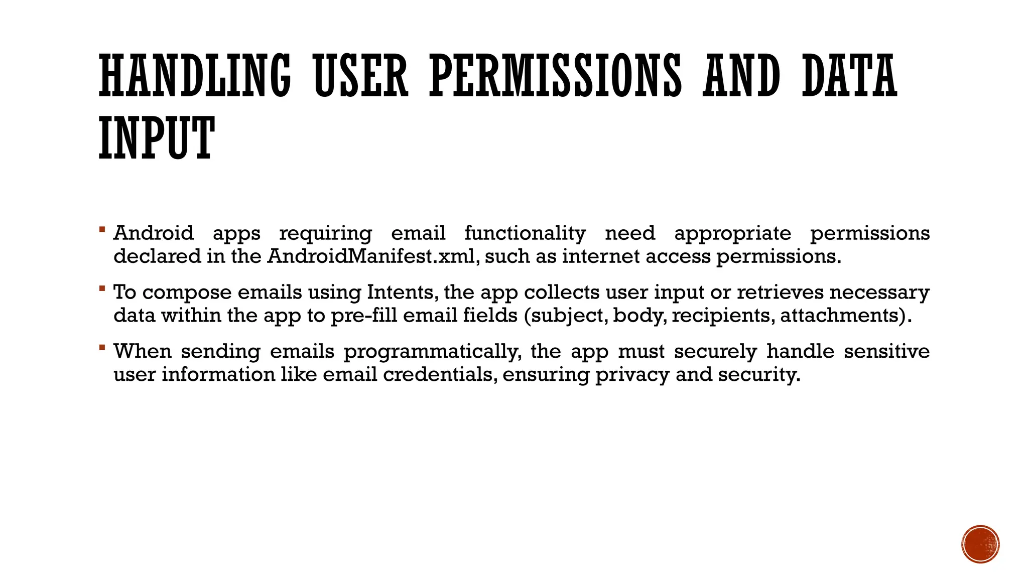 HANDLING USER PERMISSIONS AND DATA
INPUT
 Android apps requiring email functionality need appropriate permissions
declared in the AndroidManifest.xml, such as internet access permissions.
 To compose emails using Intents, the app collects user input or retrieves necessary
data within the app to pre-fill email fields (subject, body, recipients, attachments).
 When sending emails programmatically, the app must securely handle sensitive
user information like email credentials, ensuring privacy and security.
 
