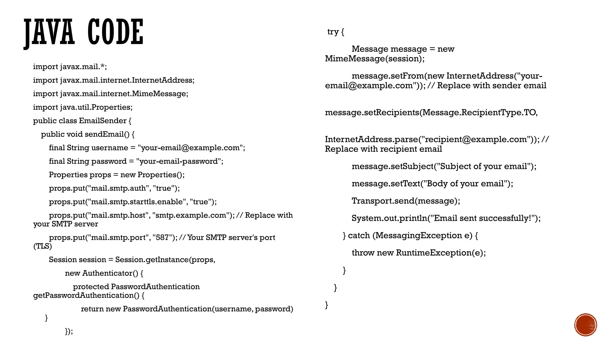 JAVA CODE
import javax.mail.*;
import javax.mail.internet.InternetAddress;
import javax.mail.internet.MimeMessage;
import java.util.Properties;
public class EmailSender {
public void sendEmail() {
final String username = "your-email@example.com";
final String password = "your-email-password";
Properties props = new Properties();
props.put("mail.smtp.auth", "true");
props.put("mail.smtp.starttls.enable", "true");
props.put("mail.smtp.host", "smtp.example.com"); // Replace with
your SMTP server
props.put("mail.smtp.port", "587"); // Your SMTP server's port
(TLS)
Session session = Session.getInstance(props,
new Authenticator() {
protected PasswordAuthentication
getPasswordAuthentication() {
return new PasswordAuthentication(username, password)
}
});
try {
Message message = new
MimeMessage(session);
message.setFrom(new InternetAddress("your-
email@example.com")); // Replace with sender email
message.setRecipients(Message.RecipientType.TO,
InternetAddress.parse("recipient@example.com")); //
Replace with recipient email
message.setSubject("Subject of your email");
message.setText("Body of your email");
Transport.send(message);
System.out.println("Email sent successfully!");
} catch (MessagingException e) {
throw new RuntimeException(e);
}
}
}
 