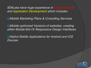 IEMLabs have huge experience in Mobile Website
and Application Development which includes:
Mobile Marketing Plans & Consulting Services
Mobile-optimized Versions of websites, creating

either Mobile-first Or Responsive Design Interfaces
Native Mobile Applications for Android and iOS

Devices

 