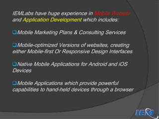 IEMLabs have huge experience in Mobile Website
and Application Development which includes:
Mobile Marketing Plans & Consulting Services
Mobile-optimized Versions of websites, creating

either Mobile-first Or Responsive Design Interfaces
Native Mobile Applications for Android and iOS

Devices

Mobile Applications which provide powerful

capabilities to hand-held devices through a browser

 