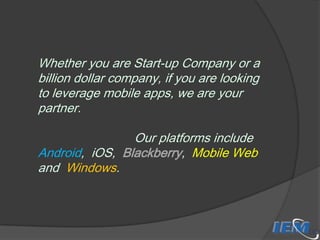 Whether you are Start-up Company or a
billion dollar company, if you are looking
to leverage mobile apps, we are your
partner.

Our platforms include
Android, iOS, Blackberry, Mobile Web
and Windows.

 