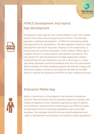 Vajrakaya
Design | Develop | Brand
HTML5 Development And Hybrid
App Development
Developing a native app for each mobile platform is the most reliable
solution but it also consumes good amount of time. The alternate
approach is software development in HTML5 for developing mobile
web applications for all platforms. The later approach allows for rapid
development with fewer resources. However, in the recent times, a
hybrid approach has been developed. In this method, HTML5 app is
wrapped around in a native app for each platform and device. This
has allowed for rapid development of mobile applications without
compromising the user experience, but still a native app is a native
app whose standards cannot be compared with any of its alternatives.
Recent releases of mobile operating systems like Android Lollipop and
iOS 8 have added a number of new features like Web GL and Web
Audio to improve the processing of HTML5 on their respective devices.
Enterprise Mobile App
Agility is becoming an critical aspect in the delivery of enterprise
services. Most businesses need to promptly respond to changes with
release of updates for their enterprise applications within a speciﬁc
time constraint. Advancements in technologies like HTML5 will allow
for development of rich enterprise applications with a very little
overhead. This indicates that 2015 will see rapid development and
agility in development and adoption of enterprise mobile applications.
 