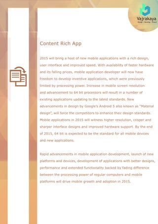 Vajrakaya
Design | Develop | Brand
Content Rich App
2015 will bring a host of new mobile applications with a rich design,
user interface and improved speed. With availability of faster hardware
and its falling prices, mobile application developer will now have
freedom to develop inventive applications, which were previously
limited by processing power. Increase in mobile screen resolution
and advancement to 64 bit processors will result in a number of
existing applications updating to the latest standards. New
advancements in design by Google’s Android 5 also known as “Material
design”, will force the competitors to enhance their design standards.
Mobile applications in 2015 will witness higher resolution, crisper and
sharper interface designs and improved hardware support. By the end
of 2015, 64 bit is expected to be the standard for all mobile devices
and new applications.
Rapid advancements in mobile application development, launch of new
platforms and devices, development of applications with better designs,
performance and extended functionality backed by fading difference
between the processing power of regular computers and mobile
platforms will drive mobile growth and adoption in 2015.
 