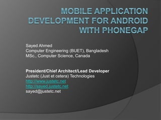 Sayed Ahmed
Computer Engineering (BUET), Bangladesh
MSc., Computer Science, Canada
President/Chief Architect/Lead Developer
Justetc (Just et cetera) Technologies
http://www.justetc.net
http://sayed.justetc.net
sayed@justetc.net
 