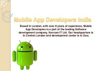 Based in London, with over 8 years of experience, Mobile
App Developers is a part of the leading Software
development company, Xencom IT Ltd. Our headquarters is
in Central London and development center is in Goa.
 