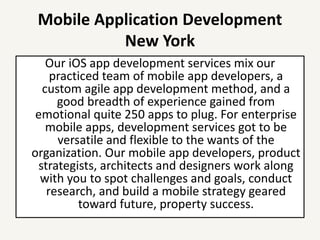 Mobile Application Development
New York
Our iOS app development services mix our
practiced team of mobile app developers, a
custom agile app development method, and a
good breadth of experience gained from
emotional quite 250 apps to plug. For enterprise
mobile apps, development services got to be
versatile and flexible to the wants of the
organization. Our mobile app developers, product
strategists, architects and designers work along
with you to spot challenges and goals, conduct
research, and build a mobile strategy geared
toward future, property success.