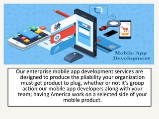 Our enterprise mobile app development services are
designed to produce the pliability your organization
must get product to plug, whether or not it’s group
action our mobile app developers along with your
team; having America work on a selected side of your
mobile product.