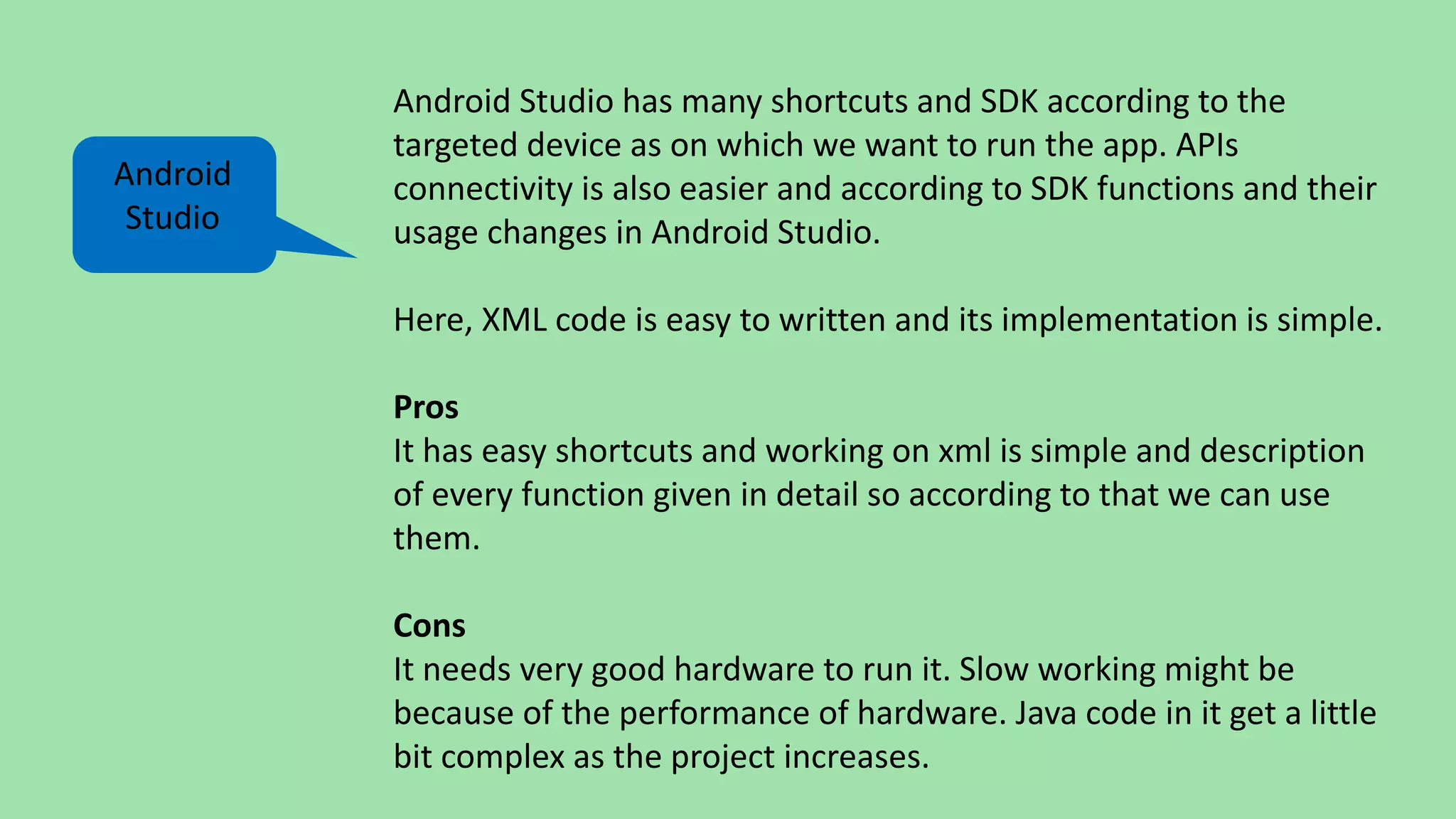 Android Studio has many shortcuts and SDK according to the
targeted device as on which we want to run the app. APIs
connectivity is also easier and according to SDK functions and their
usage changes in Android Studio.
Here, XML code is easy to written and its implementation is simple.
Pros
It has easy shortcuts and working on xml is simple and description
of every function given in detail so according to that we can use
them.
Cons
It needs very good hardware to run it. Slow working might be
because of the performance of hardware. Java code in it get a little
bit complex as the project increases.
Android
Studio
 