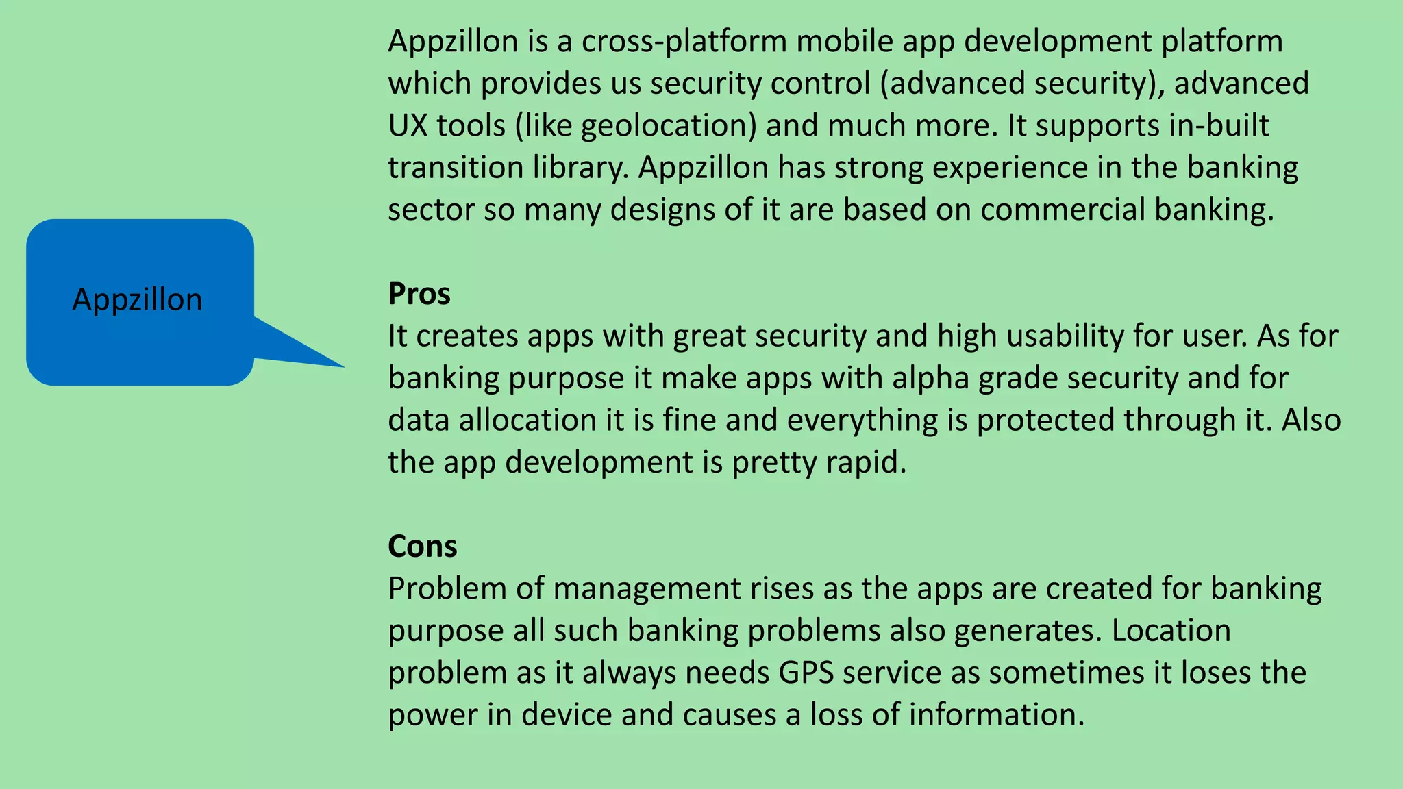 Appzillon is a cross-platform mobile app development platform
which provides us security control (advanced security), advanced
UX tools (like geolocation) and much more. It supports in-built
transition library. Appzillon has strong experience in the banking
sector so many designs of it are based on commercial banking.
Pros
It creates apps with great security and high usability for user. As for
banking purpose it make apps with alpha grade security and for
data allocation it is fine and everything is protected through it. Also
the app development is pretty rapid.
Cons
Problem of management rises as the apps are created for banking
purpose all such banking problems also generates. Location
problem as it always needs GPS service as sometimes it loses the
power in device and causes a loss of information.
Appzillon
 