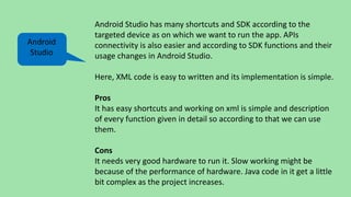 Android Studio has many shortcuts and SDK according to the
targeted device as on which we want to run the app. APIs
connectivity is also easier and according to SDK functions and their
usage changes in Android Studio.
Here, XML code is easy to written and its implementation is simple.
Pros
It has easy shortcuts and working on xml is simple and description
of every function given in detail so according to that we can use
them.
Cons
It needs very good hardware to run it. Slow working might be
because of the performance of hardware. Java code in it get a little
bit complex as the project increases.
Android
Studio
 