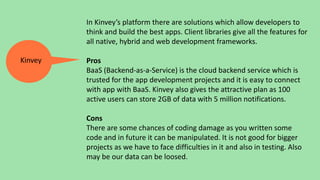 In Kinvey’s platform there are solutions which allow developers to
think and build the best apps. Client libraries give all the features for
all native, hybrid and web development frameworks.
Pros
BaaS (Backend-as-a-Service) is the cloud backend service which is
trusted for the app development projects and it is easy to connect
with app with BaaS. Kinvey also gives the attractive plan as 100
active users can store 2GB of data with 5 million notifications.
Cons
There are some chances of coding damage as you written some
code and in future it can be manipulated. It is not good for bigger
projects as we have to face difficulties in it and also in testing. Also
may be our data can be loosed.
Kinvey
 