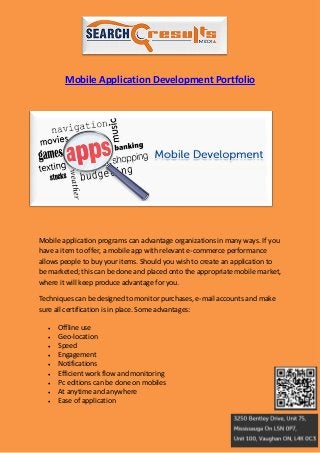 Mobile Application Development Portfolio




Mobile application programs can advantage organizations in many ways. If you
have a item to offer, a mobile app with relevant e-commerce performance
allows people to buy your items. Should you wish to create an application to
be marketed; this can be done and placed onto the appropriate mobile market,
where it will keep produce advantage for you.

Techniques can be designed to monitor purchases, e-mail accounts and make
sure all certification is in place. Some advantages:

      Offline use
      Geo-location
      Speed
      Engagement
      Notifications
      Efficient work flow and monitoring
      Pc editions can be done on mobiles
      At anytime and anywhere
      Ease of application
 