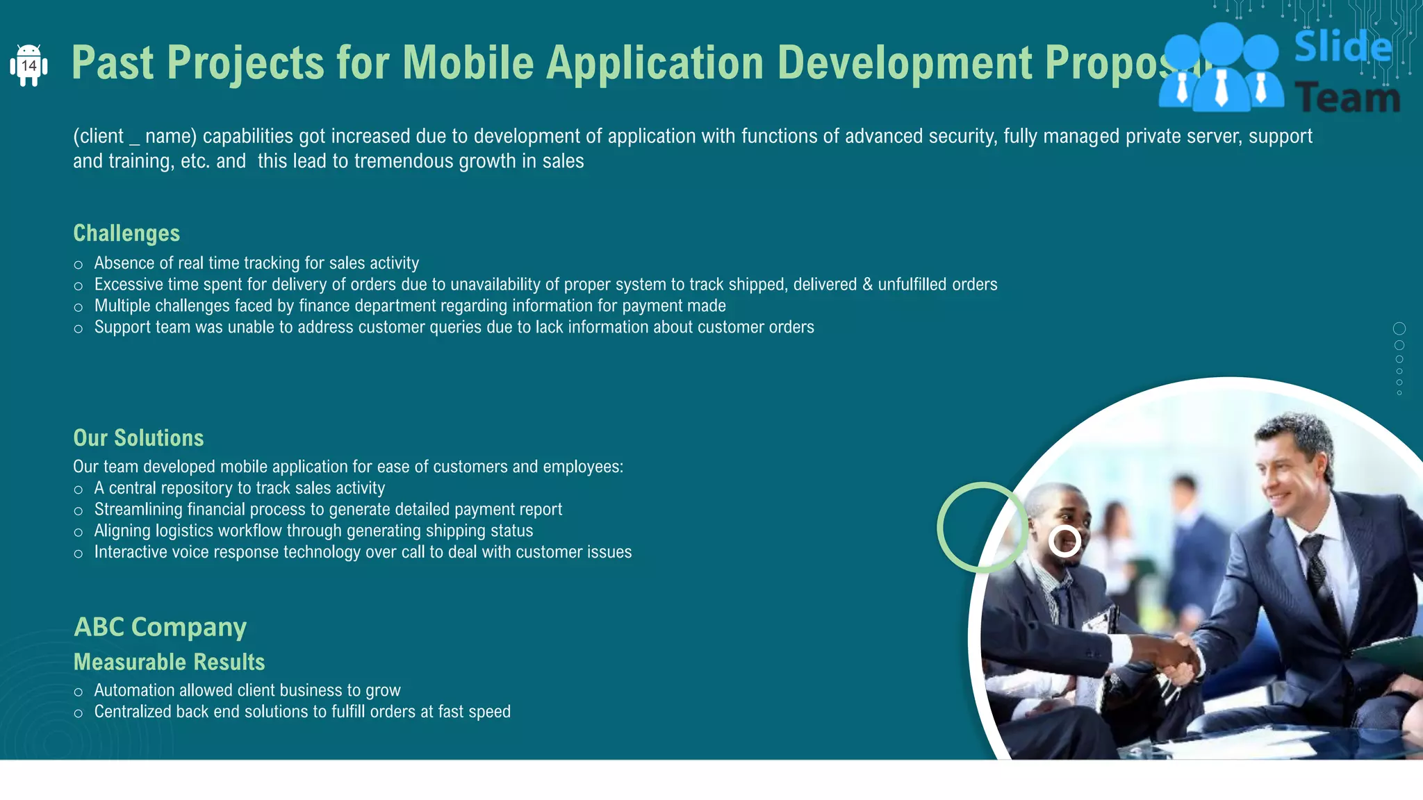 Past Projects for Mobile Application Development Proposal
(client _ name) capabilities got increased due to development of application with functions of advanced security, fully managed private server, support
and training, etc. and this lead to tremendous growth in sales
Challenges
o Absence of real time tracking for sales activity
o Excessive time spent for delivery of orders due to unavailability of proper system to track shipped, delivered & unfulfilled orders
o Multiple challenges faced by finance department regarding information for payment made
o Support team was unable to address customer queries due to lack information about customer orders
Our Solutions
Our team developed mobile application for ease of customers and employees:
o A central repository to track sales activity
o Streamlining financial process to generate detailed payment report
o Aligning logistics workflow through generating shipping status
o Interactive voice response technology over call to deal with customer issues
Measurable Results
o Automation allowed client business to grow
o Centralized back end solutions to fulfill orders at fast speed
ABC Company
14
 