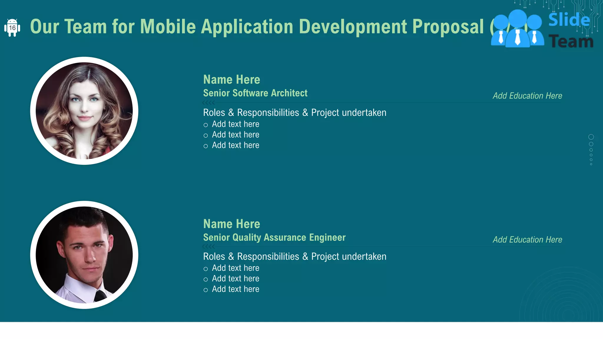 Our Team for Mobile Application Development Proposal (1/2)
Roles & Responsibilities & Project undertaken
o Add text here
o Add text here
o Add text here
Add Education Here
Name Here
Senior Software Architect
Roles & Responsibilities & Project undertaken
o Add text here
o Add text here
o Add text here
Add Education Here
Name Here
Senior Quality Assurance Engineer
16
 