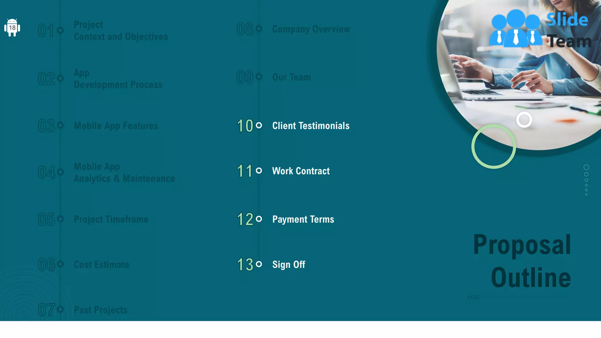 Proposal
Outline
Project
Context and Objectives
App
Development Process
Mobile App Features
Mobile App
Analytics & Maintenance
Project Timeframe
Cost Estimate
Past Projects
Company Overview
Our Team
Client Testimonials
Work Contract
Payment Terms
Sign Off
18
 
