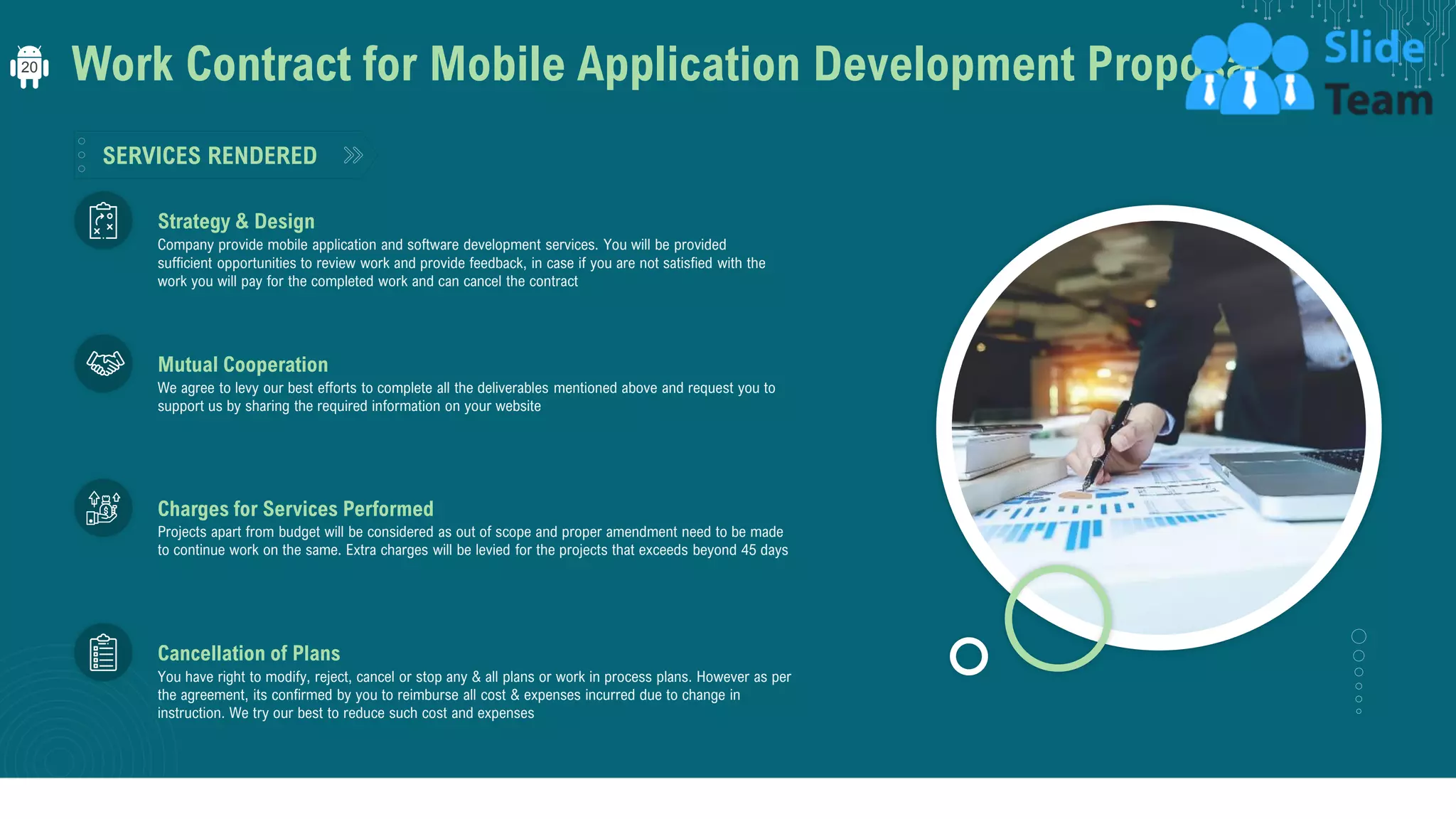 Work Contract for Mobile Application Development Proposal
SERVICES RENDERED
Projects apart from budget will be considered as out of scope and proper amendment need to be made
to continue work on the same. Extra charges will be levied for the projects that exceeds beyond 45 days
Charges for Services Performed
We agree to levy our best efforts to complete all the deliverables mentioned above and request you to
support us by sharing the required information on your website
Mutual Cooperation
Company provide mobile application and software development services. You will be provided
sufficient opportunities to review work and provide feedback, in case if you are not satisfied with the
work you will pay for the completed work and can cancel the contract
Strategy & Design
You have right to modify, reject, cancel or stop any & all plans or work in process plans. However as per
the agreement, its confirmed by you to reimburse all cost & expenses incurred due to change in
instruction. We try our best to reduce such cost and expenses
Cancellation of Plans
20
 