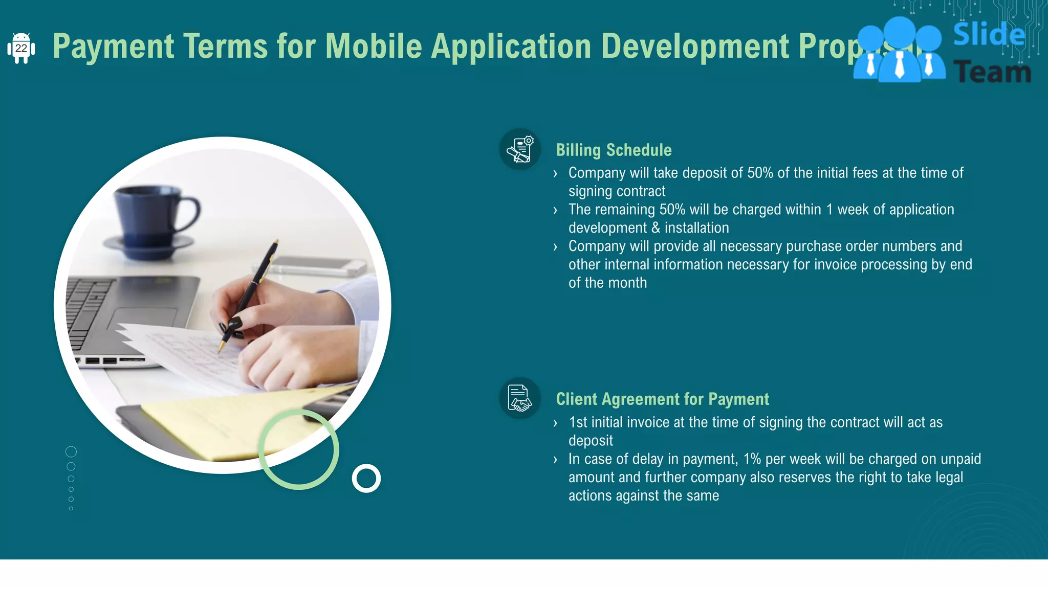 Payment Terms for Mobile Application Development Proposal
› Company will take deposit of 50% of the initial fees at the time of
signing contract
› The remaining 50% will be charged within 1 week of application
development & installation
› Company will provide all necessary purchase order numbers and
other internal information necessary for invoice processing by end
of the month
Billing Schedule
› 1st initial invoice at the time of signing the contract will act as
deposit
› In case of delay in payment, 1% per week will be charged on unpaid
amount and further company also reserves the right to take legal
actions against the same
Client Agreement for Payment
22
 