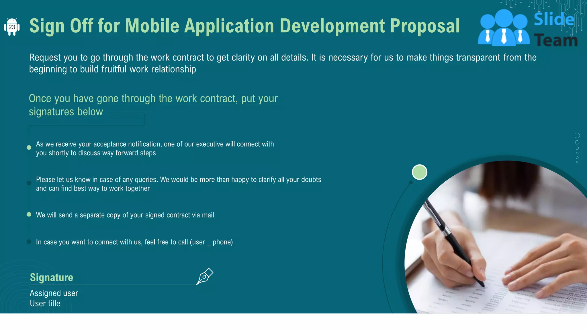Sign Off for Mobile Application Development Proposal
Request you to go through the work contract to get clarity on all details. It is necessary for us to make things transparent from the
beginning to build fruitful work relationship
Once you have gone through the work contract, put your
signatures below
Please let us know in case of any queries. We would be more than happy to clarify all your doubts
and can find best way to work together
We will send a separate copy of your signed contract via mail
In case you want to connect with us, feel free to call (user _ phone)
As we receive your acceptance notification, one of our executive will connect with
you shortly to discuss way forward steps
Assigned user
User title
Signature
23
 