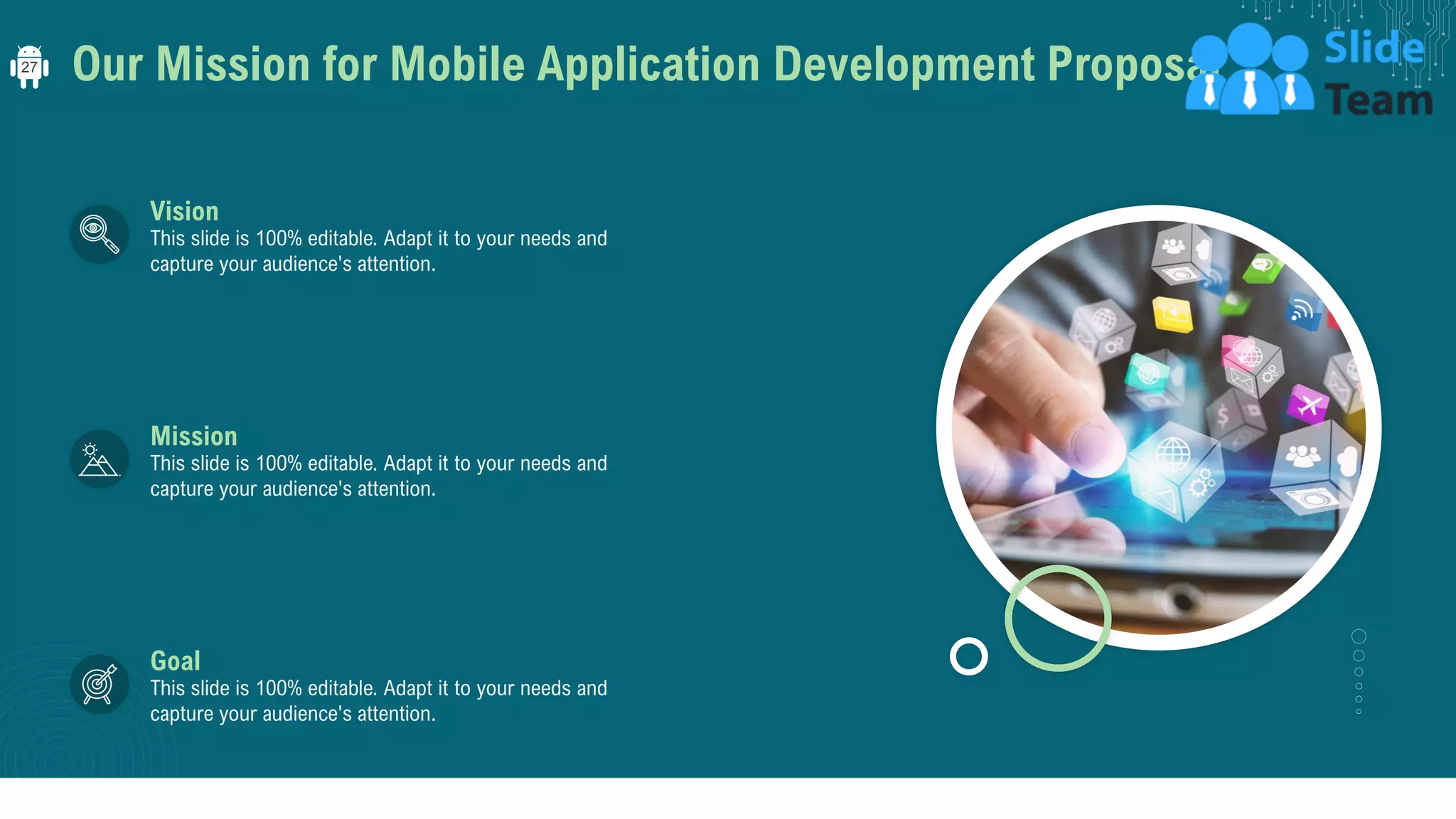 Our Mission for Mobile Application Development Proposal
Vision
This slide is 100% editable. Adapt it to your needs and
capture your audience's attention.
Mission
This slide is 100% editable. Adapt it to your needs and
capture your audience's attention.
Goal
This slide is 100% editable. Adapt it to your needs and
capture your audience's attention.
27
 
