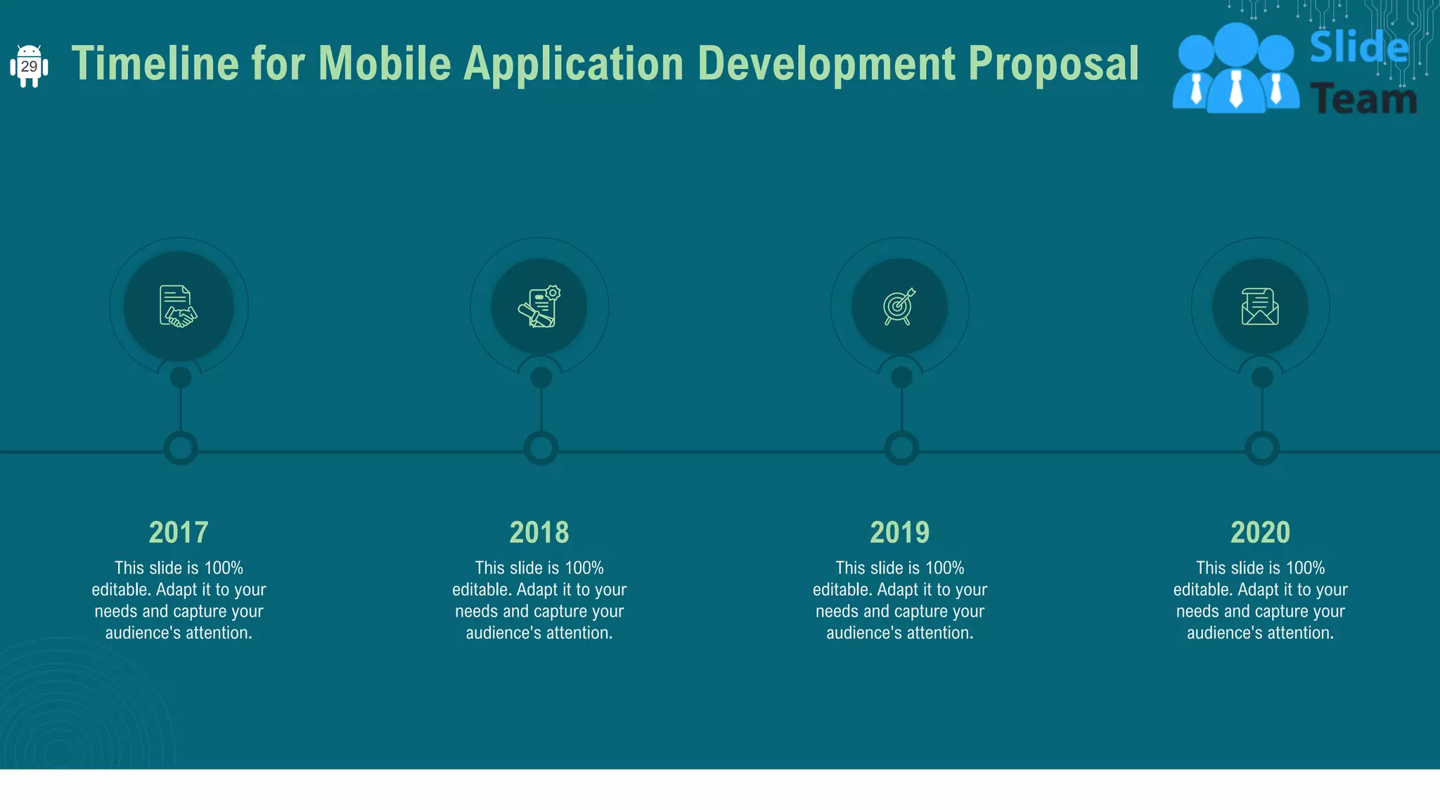 Timeline for Mobile Application Development Proposal
This slide is 100%
editable. Adapt it to your
needs and capture your
audience's attention.
2018
This slide is 100%
editable. Adapt it to your
needs and capture your
audience's attention.
2017
This slide is 100%
editable. Adapt it to your
needs and capture your
audience's attention.
2019
This slide is 100%
editable. Adapt it to your
needs and capture your
audience's attention.
2020
29
 