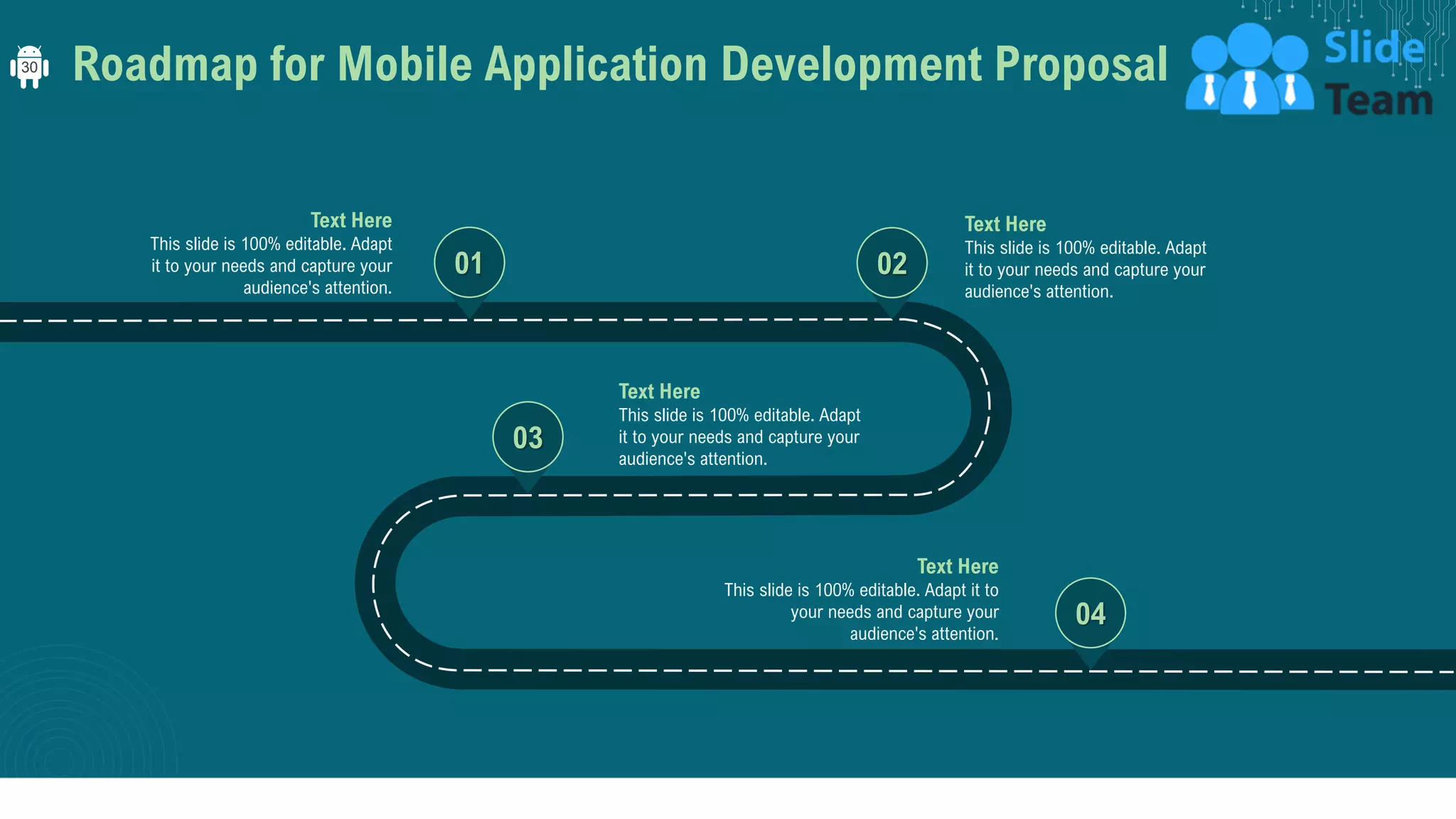 Roadmap for Mobile Application Development Proposal
01
Text Here
This slide is 100% editable. Adapt
it to your needs and capture your
audience's attention.
02
Text Here
This slide is 100% editable. Adapt
it to your needs and capture your
audience's attention.
03
Text Here
This slide is 100% editable. Adapt
it to your needs and capture your
audience's attention.
04
Text Here
This slide is 100% editable. Adapt it to
your needs and capture your
audience's attention.
30
 