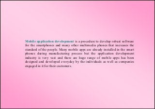 Mobile application development is a procedure to develop robust software
for the smartphones and many other multimedia phones that increases the
standard of the people. Many mobile apps are already installed in the smart
phones during manufacturing process but the application development
industry is very vast and there are huge range of mobile apps has been
designed and developed everyday by the individuals as well as companies
engaged in it for their customers.
 