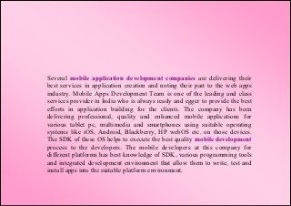 Several mobile application development companies are delivering their
best services in application creation and noting their part to the web apps
industry. Mobile Apps Development Team is one of the leading and class
services provider in India who is always ready and egger to provide the best
efforts in application building for the clients. The company has been
delivering professional, quality and enhanced mobile applications for
various tablet pc, multimedia and smartphones using suitable operating
systems like iOS, Android, Blackberry, HP webOS etc. on those devices.
The SDK of these OS helps to execute the best quality mobile development
process to the developers. The mobile developers at this company for
different platforms has best knowledge of SDK, various programming tools
and integrated development environment that allow them to write, test and
install apps into the suitable platform environment.
 