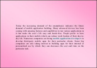 Today the increasing demand of the smartphones indicates the future
demand of mobile application building. Many advanced devices has been
coming with amazing features and capabilities to run various applications in
it that make the user’s life easy and hassle-free. People prefer to have
applications in their mobile which can reduce work burden of their day-to-
day life. Numerous companies are hiring mobile application developers to
develop third-party mobile apps for their particular clients. Some big
companies are also taking interest in building apps for their internal or
personalized use by which they can decreases the cost and time on the
particular task.
 