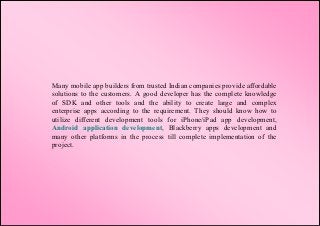 Many mobile app builders from trusted Indian companies provide affordable
solutions to the customers. A good developer has the complete knowledge
of SDK and other tools and the ability to create large and complex
enterprise apps according to the requirement. They should know how to
utilize different development tools for iPhone/iPad app development,
Android application development, Blackberry apps development and
many other platforms in the process till complete implementation of the
project.
 